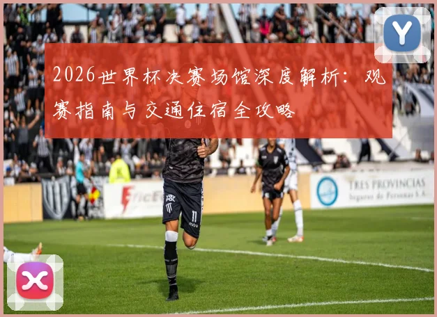 2026世界杯决赛场馆深度解析：观赛指南与交通住宿全攻略