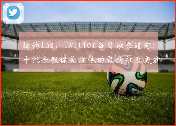 梅西Ins、Twitter每日动态追踪：手把手教你关注他的最新社交更新全记录