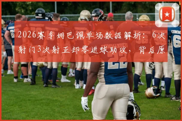 2026赛季姆巴佩单场数据解析：6次射门3次射正却零进球助攻，背后原因何在？