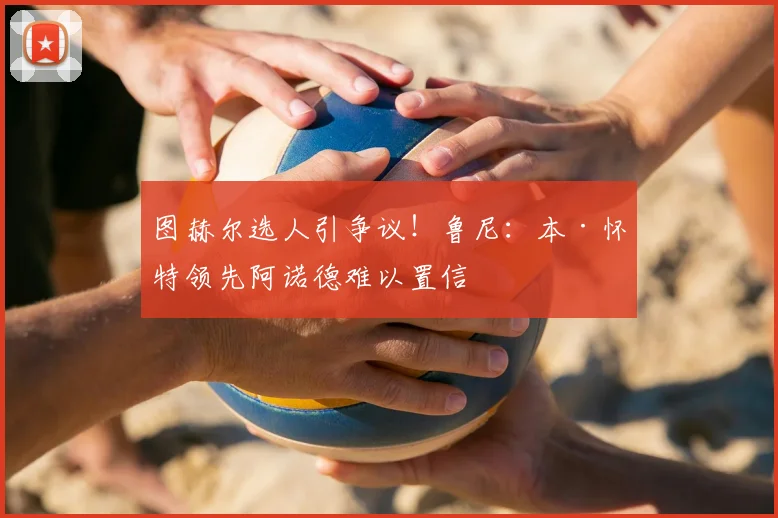 图赫尔选人引争议！鲁尼：本·怀特领先阿诺德难以置信