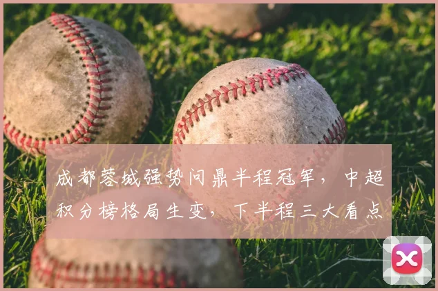 成都蓉城强势问鼎半程冠军，中超积分榜格局生变，下半程三大看点解析
