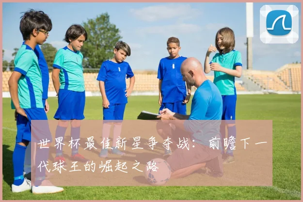 世界杯最佳新星争夺战：前瞻下一代球王的崛起之路