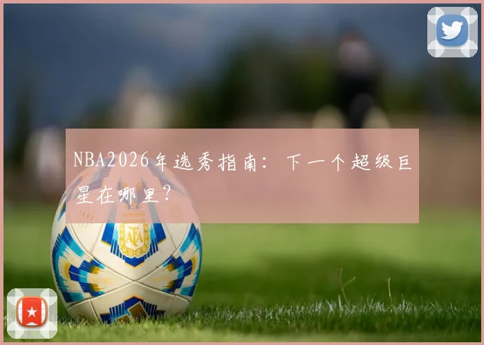 NBA2026年选秀指南：下一个超级巨星在哪里？