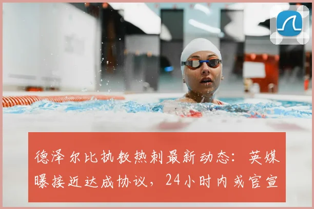 德泽尔比执教热刺最新动态:英媒曝接近达成协议,24小时内或官宣